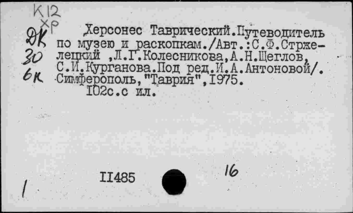 ﻿К12.
Gvy	Дере он ес Таврический.Путеводитель
vb по музею и раскопкам./Авт. :С.Ф.Стрже-лецкий ,Л.Г.Колесникова,к.Н.Щеглов, , С.И.Курганова.Под ред.И.А.Антоновой/. Р/С Симферополь,"Таврия”,1975.
II485